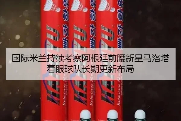 国际米兰持续考察阿根廷前腰新星马洛塔着眼球队长期更新布局
